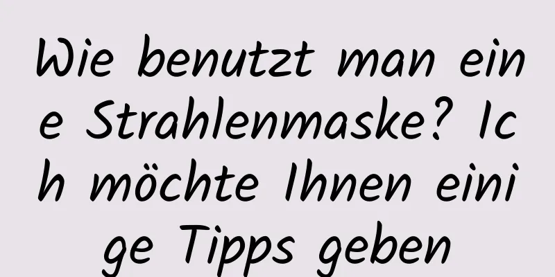Wie benutzt man eine Strahlenmaske? Ich möchte Ihnen einige Tipps geben
