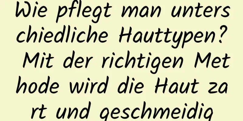 Wie pflegt man unterschiedliche Hauttypen? Mit der richtigen Methode wird die Haut zart und geschmeidig