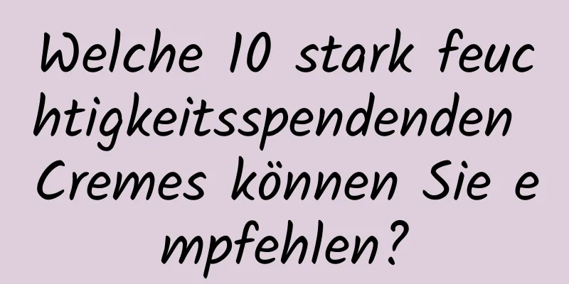 Welche 10 stark feuchtigkeitsspendenden Cremes können Sie empfehlen?