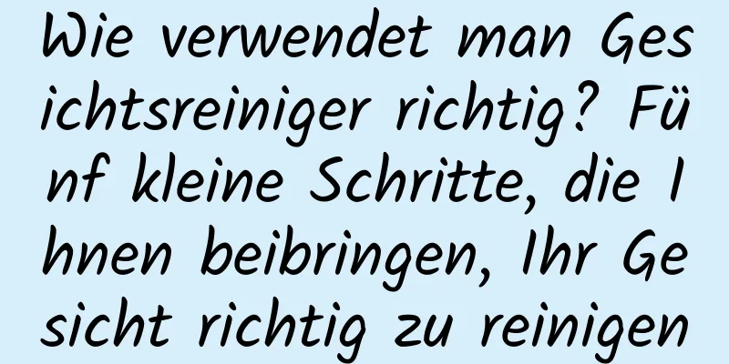 Wie verwendet man Gesichtsreiniger richtig? Fünf kleine Schritte, die Ihnen beibringen, Ihr Gesicht richtig zu reinigen