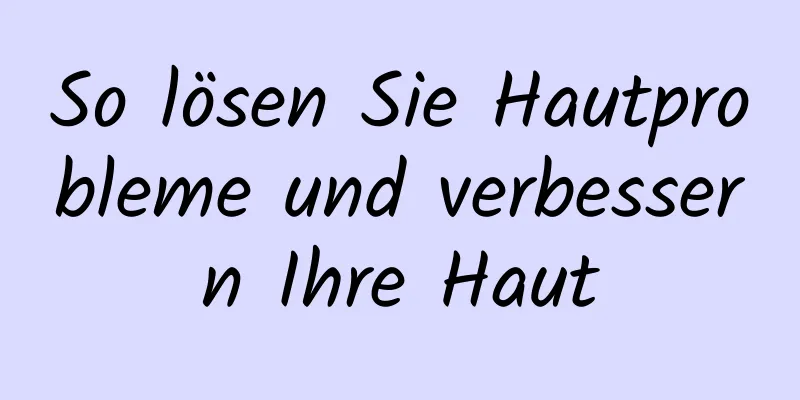 So lösen Sie Hautprobleme und verbessern Ihre Haut