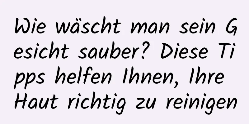 Wie wäscht man sein Gesicht sauber? Diese Tipps helfen Ihnen, Ihre Haut richtig zu reinigen
