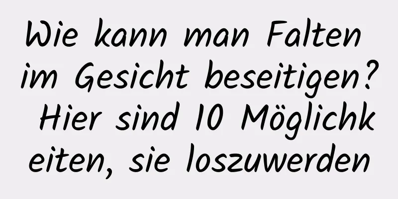 Wie kann man Falten im Gesicht beseitigen? Hier sind 10 Möglichkeiten, sie loszuwerden