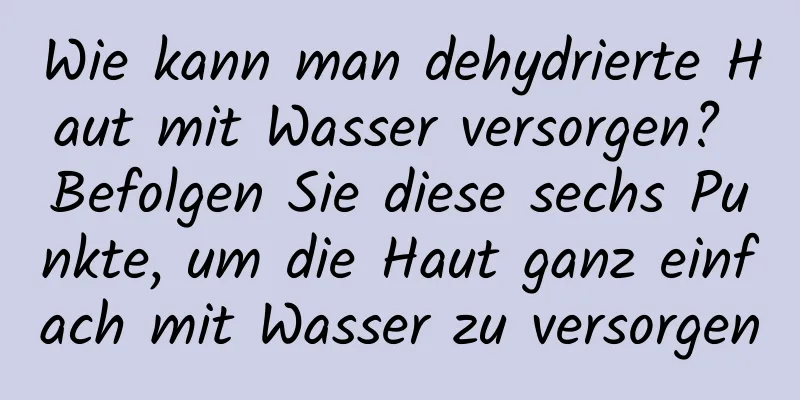 Wie kann man dehydrierte Haut mit Wasser versorgen? Befolgen Sie diese sechs Punkte, um die Haut ganz einfach mit Wasser zu versorgen