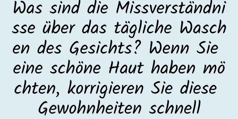 Was sind die Missverständnisse über das tägliche Waschen des Gesichts? Wenn Sie eine schöne Haut haben möchten, korrigieren Sie diese Gewohnheiten schnell