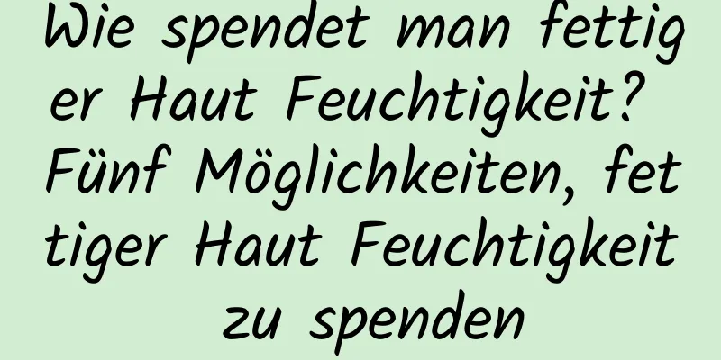 Wie spendet man fettiger Haut Feuchtigkeit? Fünf Möglichkeiten, fettiger Haut Feuchtigkeit zu spenden