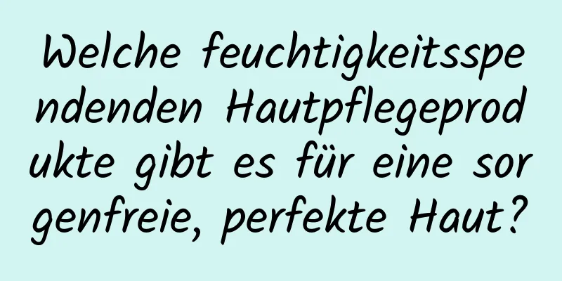 Welche feuchtigkeitsspendenden Hautpflegeprodukte gibt es für eine sorgenfreie, perfekte Haut?