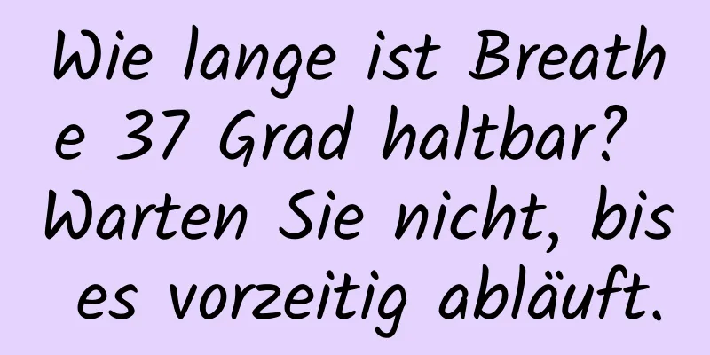Wie lange ist Breathe 37 Grad haltbar? Warten Sie nicht, bis es vorzeitig abläuft.