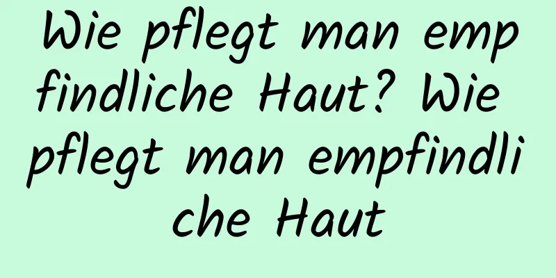 Wie pflegt man empfindliche Haut? Wie pflegt man empfindliche Haut