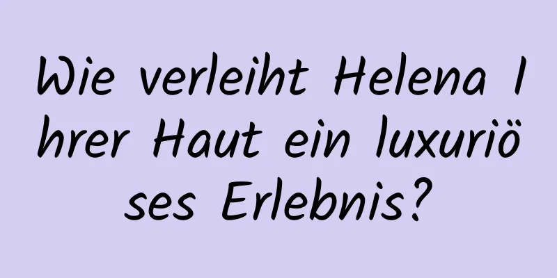 Wie verleiht Helena Ihrer Haut ein luxuriöses Erlebnis?