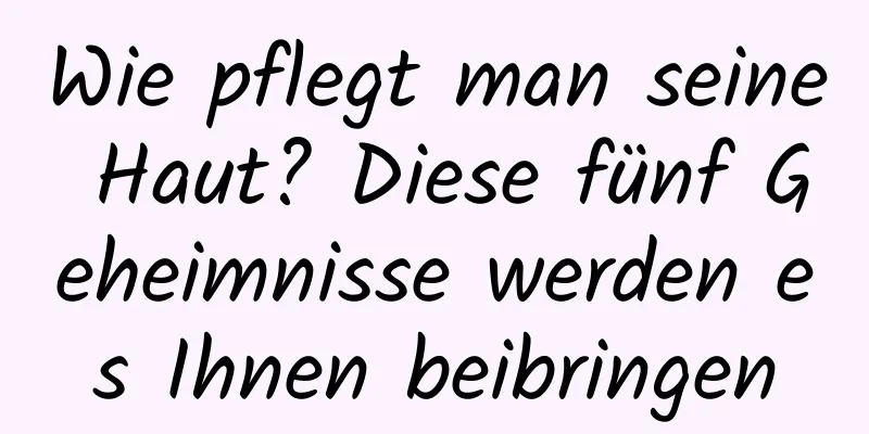 Wie pflegt man seine Haut? Diese fünf Geheimnisse werden es Ihnen beibringen