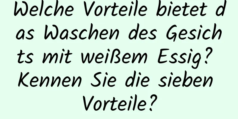 Welche Vorteile bietet das Waschen des Gesichts mit weißem Essig? Kennen Sie die sieben Vorteile?