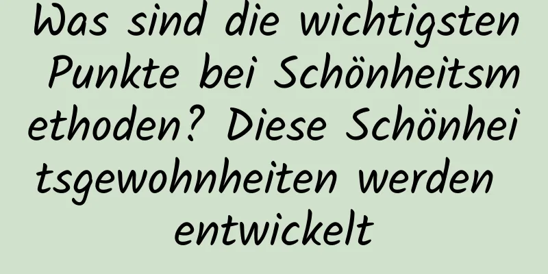 Was sind die wichtigsten Punkte bei Schönheitsmethoden? Diese Schönheitsgewohnheiten werden entwickelt