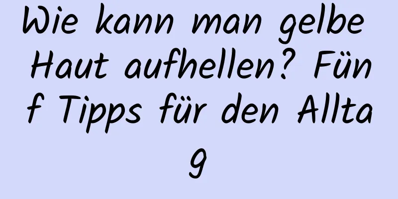 Wie kann man gelbe Haut aufhellen? Fünf Tipps für den Alltag