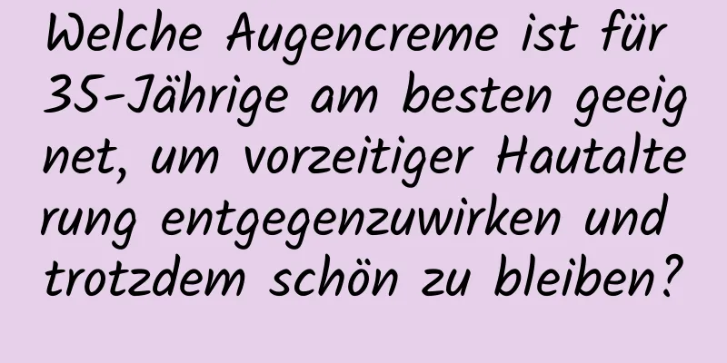 Welche Augencreme ist für 35-Jährige am besten geeignet, um vorzeitiger Hautalterung entgegenzuwirken und trotzdem schön zu bleiben?
