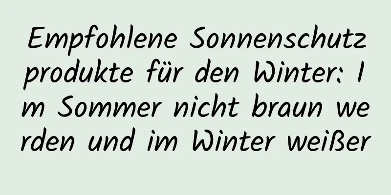 Empfohlene Sonnenschutzprodukte für den Winter: Im Sommer nicht braun werden und im Winter weißer