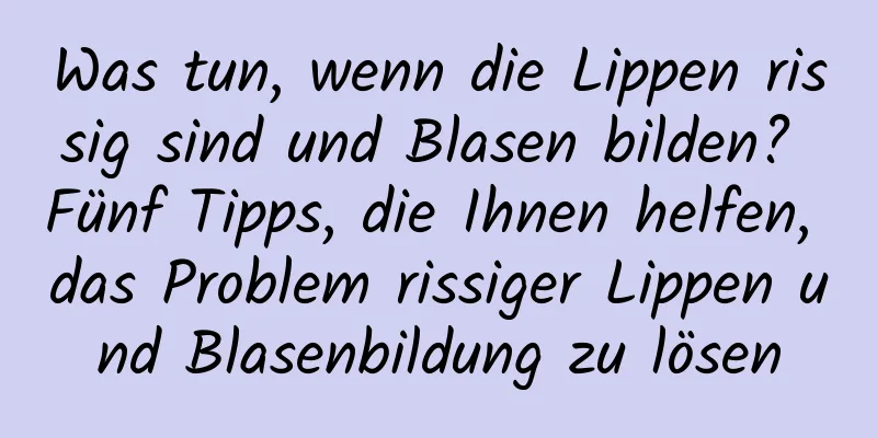Was tun, wenn die Lippen rissig sind und Blasen bilden? Fünf Tipps, die Ihnen helfen, das Problem rissiger Lippen und Blasenbildung zu lösen