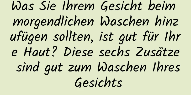Was Sie Ihrem Gesicht beim morgendlichen Waschen hinzufügen sollten, ist gut für Ihre Haut? Diese sechs Zusätze sind gut zum Waschen Ihres Gesichts