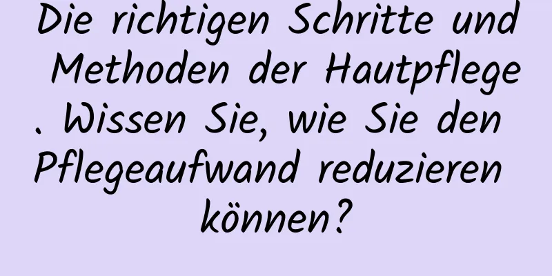 Die richtigen Schritte und Methoden der Hautpflege. Wissen Sie, wie Sie den Pflegeaufwand reduzieren können?