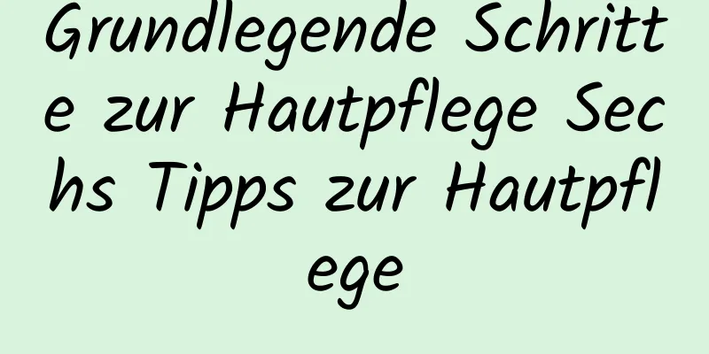 Grundlegende Schritte zur Hautpflege Sechs Tipps zur Hautpflege