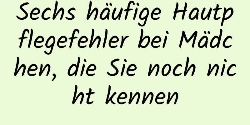Sechs häufige Hautpflegefehler bei Mädchen, die Sie noch nicht kennen