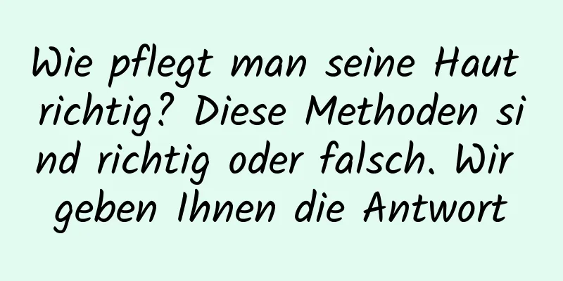 Wie pflegt man seine Haut richtig? Diese Methoden sind richtig oder falsch. Wir geben Ihnen die Antwort