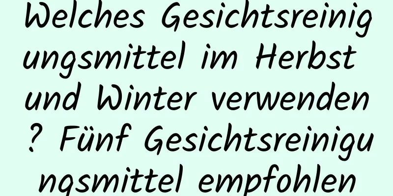 Welches Gesichtsreinigungsmittel im Herbst und Winter verwenden? Fünf Gesichtsreinigungsmittel empfohlen
