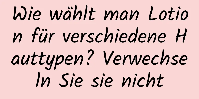 Wie wählt man Lotion für verschiedene Hauttypen? Verwechseln Sie sie nicht
