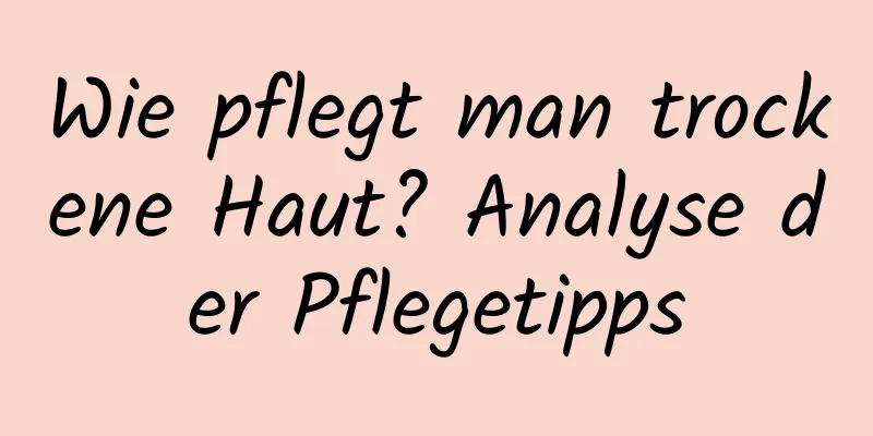 Wie pflegt man trockene Haut? Analyse der Pflegetipps