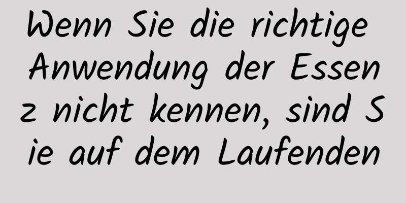 Wenn Sie die richtige Anwendung der Essenz nicht kennen, sind Sie auf dem Laufenden