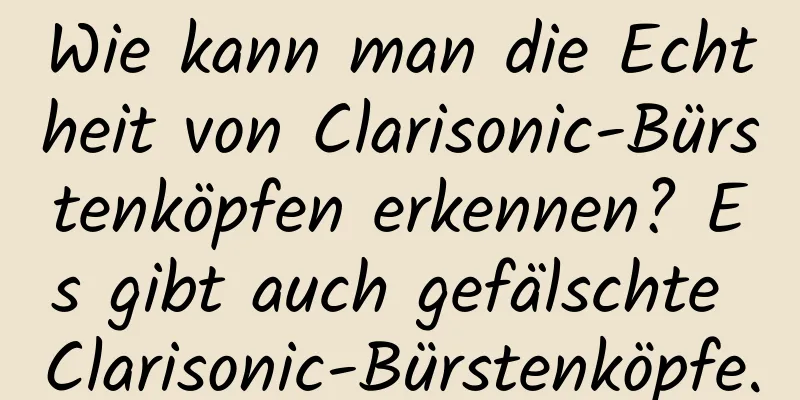 Wie kann man die Echtheit von Clarisonic-Bürstenköpfen erkennen? Es gibt auch gefälschte Clarisonic-Bürstenköpfe.