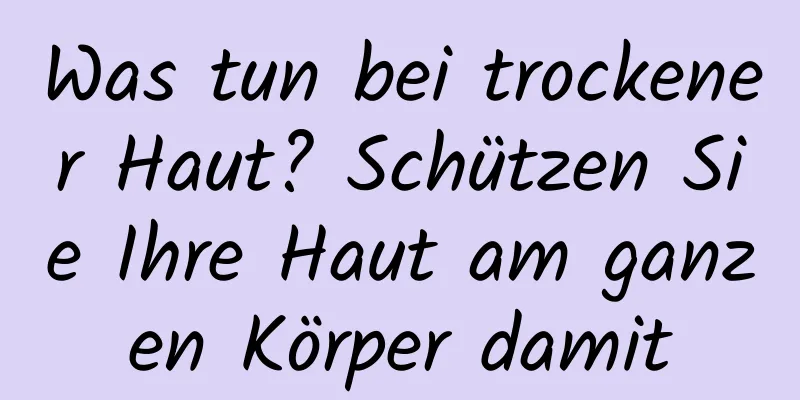Was tun bei trockener Haut? Schützen Sie Ihre Haut am ganzen Körper damit
