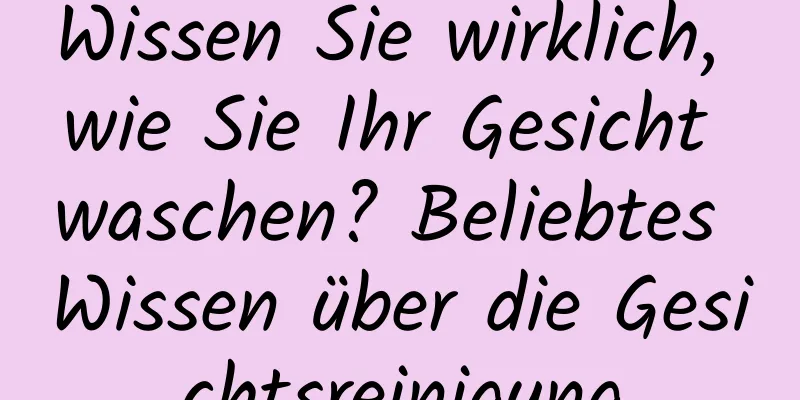 Wissen Sie wirklich, wie Sie Ihr Gesicht waschen? Beliebtes Wissen über die Gesichtsreinigung