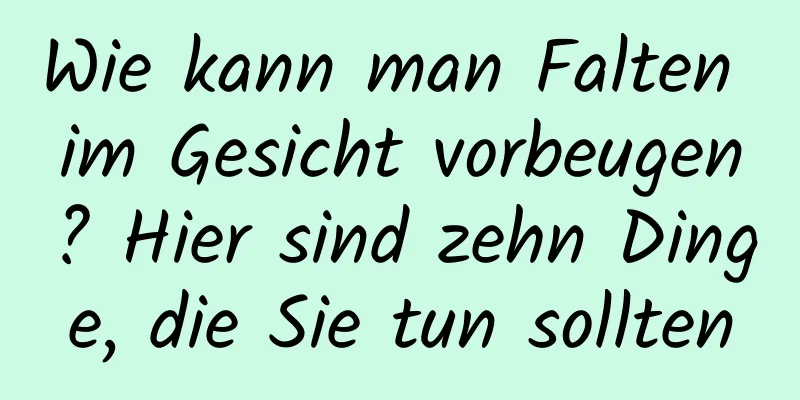 Wie kann man Falten im Gesicht vorbeugen? Hier sind zehn Dinge, die Sie tun sollten