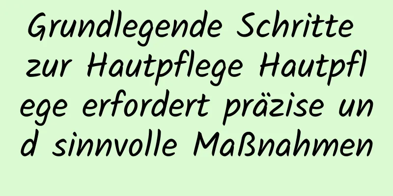 Grundlegende Schritte zur Hautpflege Hautpflege erfordert präzise und sinnvolle Maßnahmen