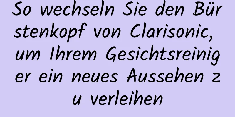 So wechseln Sie den Bürstenkopf von Clarisonic, um Ihrem Gesichtsreiniger ein neues Aussehen zu verleihen