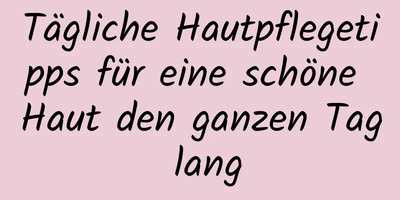 Tägliche Hautpflegetipps für eine schöne Haut den ganzen Tag lang