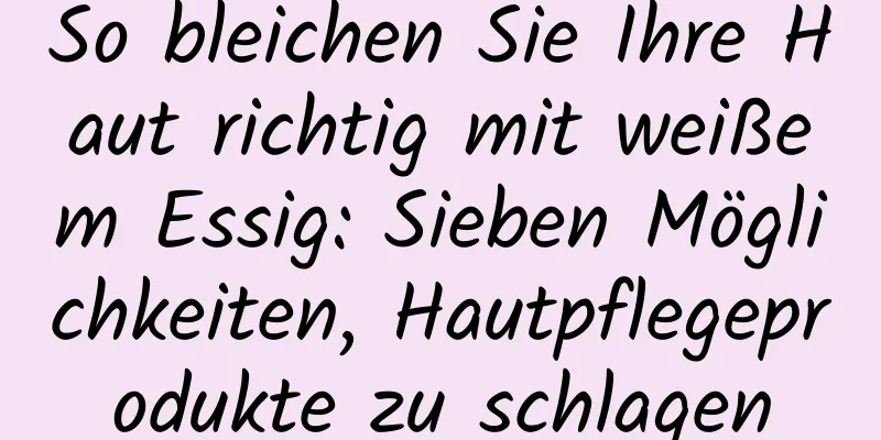 So bleichen Sie Ihre Haut richtig mit weißem Essig: Sieben Möglichkeiten, Hautpflegeprodukte zu schlagen
