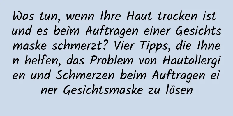 Was tun, wenn Ihre Haut trocken ist und es beim Auftragen einer Gesichtsmaske schmerzt? Vier Tipps, die Ihnen helfen, das Problem von Hautallergien und Schmerzen beim Auftragen einer Gesichtsmaske zu lösen