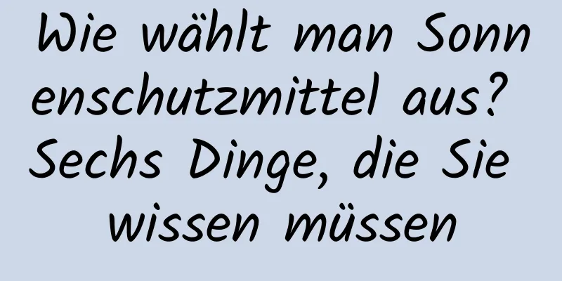 Wie wählt man Sonnenschutzmittel aus? Sechs Dinge, die Sie wissen müssen