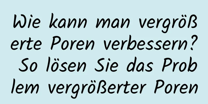 Wie kann man vergrößerte Poren verbessern? So lösen Sie das Problem vergrößerter Poren