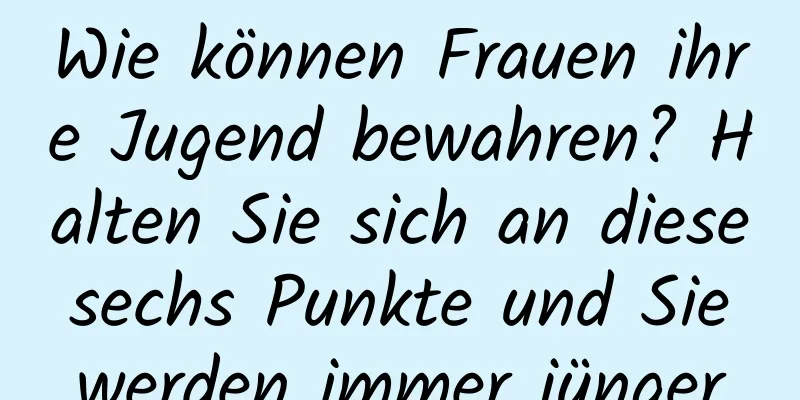 Wie können Frauen ihre Jugend bewahren? Halten Sie sich an diese sechs Punkte und Sie werden immer jünger