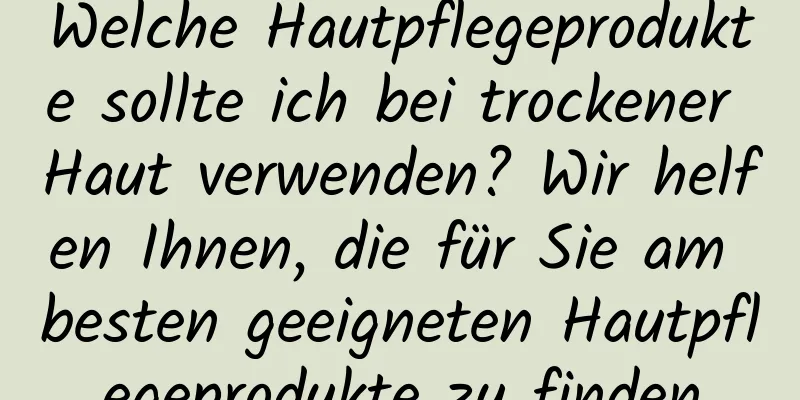 Welche Hautpflegeprodukte sollte ich bei trockener Haut verwenden? Wir helfen Ihnen, die für Sie am besten geeigneten Hautpflegeprodukte zu finden
