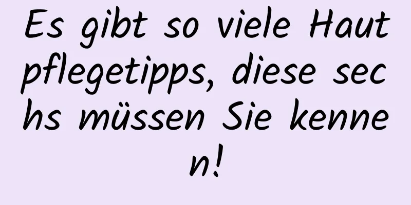 Es gibt so viele Hautpflegetipps, diese sechs müssen Sie kennen!