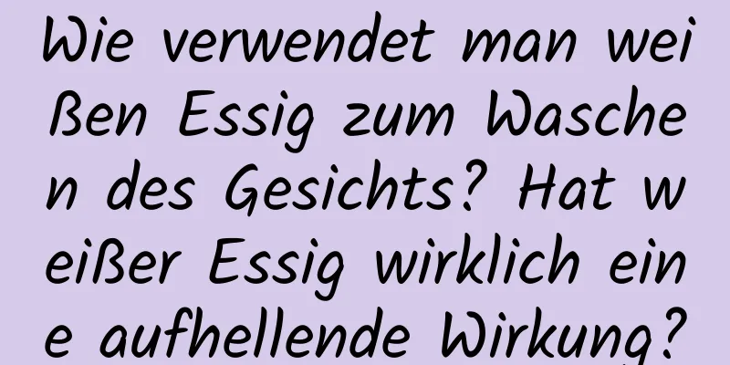 Wie verwendet man weißen Essig zum Waschen des Gesichts? Hat weißer Essig wirklich eine aufhellende Wirkung?