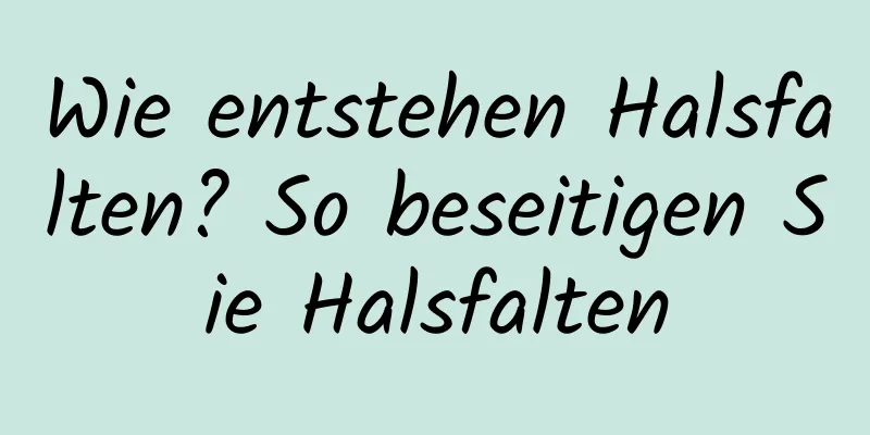Wie entstehen Halsfalten? So beseitigen Sie Halsfalten