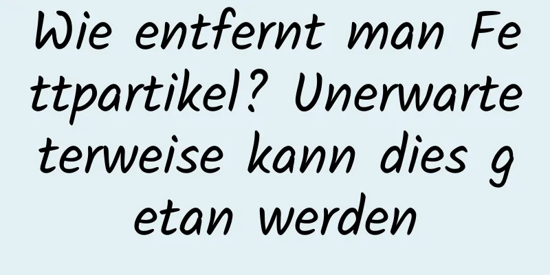 Wie entfernt man Fettpartikel? Unerwarteterweise kann dies getan werden