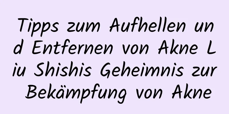 Tipps zum Aufhellen und Entfernen von Akne Liu Shishis Geheimnis zur Bekämpfung von Akne