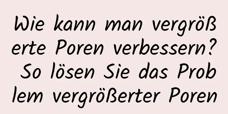 Wie kann man vergrößerte Poren verbessern? So lösen Sie das Problem vergrößerter Poren