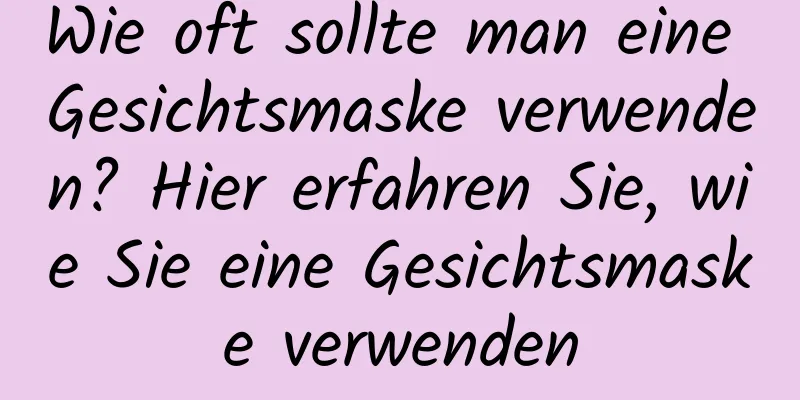Wie oft sollte man eine Gesichtsmaske verwenden? Hier erfahren Sie, wie Sie eine Gesichtsmaske verwenden